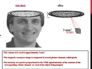 •The volume of a voxel is approximately 3 mm3.
•The magnetic resonance image is composed of several picture elements called pixels.
•The intensity of a pixel is proportional to the NMR signal intensity of the contents of the
corresponding volume element or voxel of the object being imaged.
Felix Bloch slice
3 mm3
 