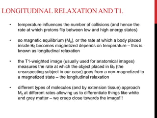 LONGITUDINAL RELAXATIONAND T1.
• temperature influences the number of collisions (and hence the
rate at which protons flip between low and high energy states)
• so magnetic equilibrium (M0), or the rate at which a body placed
inside B0 becomes magnetized depends on temperature – this is
known as longitudinal relaxation
• the T1-weighted image (usually used for anatomical images)
measures the rate at which the object placed in B0 (the
unsuspecting subject in our case) goes from a non-magnetized to
a magnetized state – the longitudinal relaxation
• different types of molecules (and by extension tissue) approach
M0 at different rates allowing us to differentiate things like white
and grey matter – we creep close towards the image!!!
 