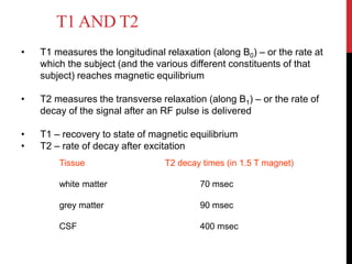 T1 AND T2
• T1 measures the longitudinal relaxation (along B0) – or the rate at
which the subject (and the various different constituents of that
subject) reaches magnetic equilibrium
• T2 measures the transverse relaxation (along B1) – or the rate of
decay of the signal after an RF pulse is delivered
• T1 – recovery to state of magnetic equilibrium
• T2 – rate of decay after excitation
Tissue T2 decay times (in 1.5 T magnet)
white matter 70 msec
grey matter 90 msec
CSF 400 msec
 