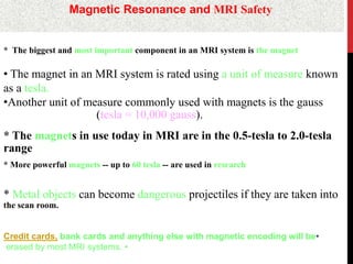 Magnetic Resonance and MRI Safety
* The biggest and most important component in an MRI system is the magnet
• The magnet in an MRI system is rated using a unit of measure known
as a tesla.
•Another unit of measure commonly used with magnets is the gauss
)tesla = 10,000 gauss).
* The magnets in use today in MRI are in the 0.5-tesla to 2.0-tesla
range
* More powerful magnets -- up to 60 tesla -- are used in research
* Metal objects can become dangerous projectiles if they are taken into
the scan room.
•Credit cards, bank cards and anything else with magnetic encoding will be
•erased by most MRI systems.
 