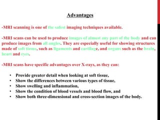 Advantages
-MRI scanning is one of the safest imaging techniques available.
-MRI scans can be used to produce images of almost any part of the body and can
produce images from all angles. They are especially useful for showing structures
made of soft tissue, such as ligaments and cartilage, and organs such as the brain,
heart and eyes.
-MRI scans have specific advantages over X-rays, as they can:
• Provide greater detail when looking at soft tissue,
• Show the differences between various types of tissue,
• Show swelling and inflammation,
• Show the condition of blood vessels and blood flow, and
• Show both three-dimensional and cross-section images of the body.
 