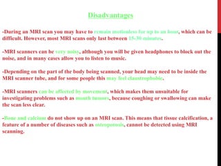 Disadvantages
-During an MRI scan you may have to remain motionless for up to an hour, which can be
difficult. However, most MRI scans only last between 15-30 minutes.
-MRI scanners can be very noisy, although you will be given headphones to block out the
noise, and in many cases allow you to listen to music.
-Depending on the part of the body being scanned, your head may need to be inside the
MRI scanner tube, and for some people this may feel claustrophobic.
-MRI scanners can be affected by movement, which makes them unsuitable for
investigating problems such as mouth tumors, because coughing or swallowing can make
the scan less clear.
-Bone and calcium do not show up on an MRI scan. This means that tissue calcification, a
feature of a number of diseases such as osteoporosis, cannot be detected using MRI
scanning.
 