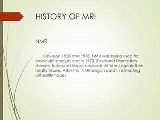 HISTORY OF MRI
NMR
Between 1950 and 1970, NMR was being used for
moleculer analysis and in 1970, Raymond Damadian
showed tumoured tissues responds different signals then
healty tissues. After this, NMR began used in detecting
unhealtly tissues
 