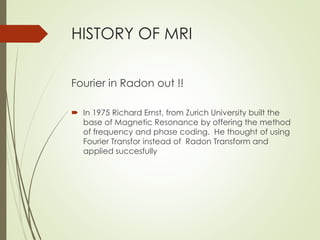 HISTORY OF MRI
Fourier in Radon out !!
 In 1975 Richard Ernst, from Zurich University built the
base of Magnetic Resonance by offering the method
of frequency and phase coding. He thought of using
Fourier Transfor instead of Radon Transform and
applied succesfully
 