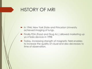 HISTORY OF MRI
 In 1944, New York State and Princeton University
achieved imaging of lungs.
 Finally FDA (Food and Drug Ac.) allowed marketing up
yo 4 Tesla devices in 1998
 Today, increasing strength of magnetic field enables
to increase the quality of visual and also decreases to
time of observation.
 