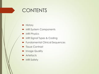 CONTENTS
 History
 MRI System Components
 MRI Physics
 MRI Signal Types & Coding
 Fundamental Clinical Sequences
 Tissue Contrast
 Image Quality
 Artefacts
 MRI Safety
 