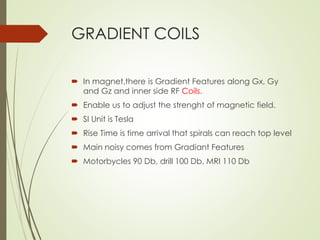 GRADIENT COILS
 In magnet,there is Gradient Features along Gx, Gy
and Gz and inner side RF Coils.
 Enable us to adjust the strenght of magnetic field.
 SI Unit is Tesla
 Rise Time is time arrival that spirals can reach top level
 Main noisy comes from Gradiant Features
 Motorbycles 90 Db, drill 100 Db, MRI 110 Db
 