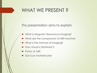 WHAT WE PRESENT ?
This presentation aims to explain
 What is Magnetic Resonance Imaging?
 What are the componenst of MRI machine
 What is the method of imaging?
 How Visual Is Obtained ?
 Pyhsic of MRI
 Sick fuck motherfucker
 