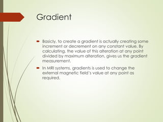 Gradient
 Basicly, to create a gradient is actually creating some
increment or decrement on any constant value. By
calculating, the value of this alteration at any point
divided by maximum alteration, gives us the gradient
measurement.
 In MRI systems, gradients is used to change the
external magnetic field’s value at any point as
required.
 