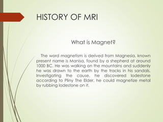 HISTORY OF MRI
What is Magnet?
The word magnetism is derived from Magnesia, known
present name is Manisa, found by a shepherd at around
1000 BC. He was walking on the mountains and suddenly
he was drawn to the earth by the tracks in his sandals.
Investigating the cause, he discovered lodestone
according to Pliny The Elder, he could magnetize metal
by rubbing lodestone on it.
 