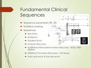 Fundamental Clinical
Sequences
 Sequence parameters (TR, TE)
 Multislice working
 Sequences
 Spin-Echo
 Multiecho
 Gradient Echo
 Inversion Recovery
 FLAIR(Fluid Attenuated Inversion Recovery – BOS) 1900-
2500ms
 STIR(Short TI Inverison Recovery – Fat Tissue)
 Turbo spin-echo & Fast spin-echo
 