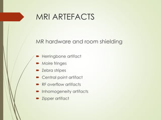 MRI ARTEFACTS
MR hardware and room shielding
 Herringbone artifact
 Moire fringes
 Zebra stripes
 Central point artifact
 RF overflow artifacts
 Inhomogeneity artifacts
 Zipper artifact
 