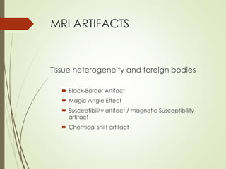 MRI ARTIFACTS
Tissue heterogeneity and foreign bodies
 Black-Border Artifact
 Magic Angle Effect
 Susceptibility artifact / magnetic Susceptibility
artifact
 Chemical shift artifact
 