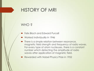 HISTORY OF MRI
WHO ?
 Felix Bloch and Edward Purcell
 Worked individually in 1946
 There is a simple relation between resonance,
magnetic field strength and frequency of radio waves.
For every type of atom nucleuses, there is a constant
number which detecting the amplitude of radio
waves after application of magnetic field.
 Rewarded with Nobel Physics Prize in 1952
 