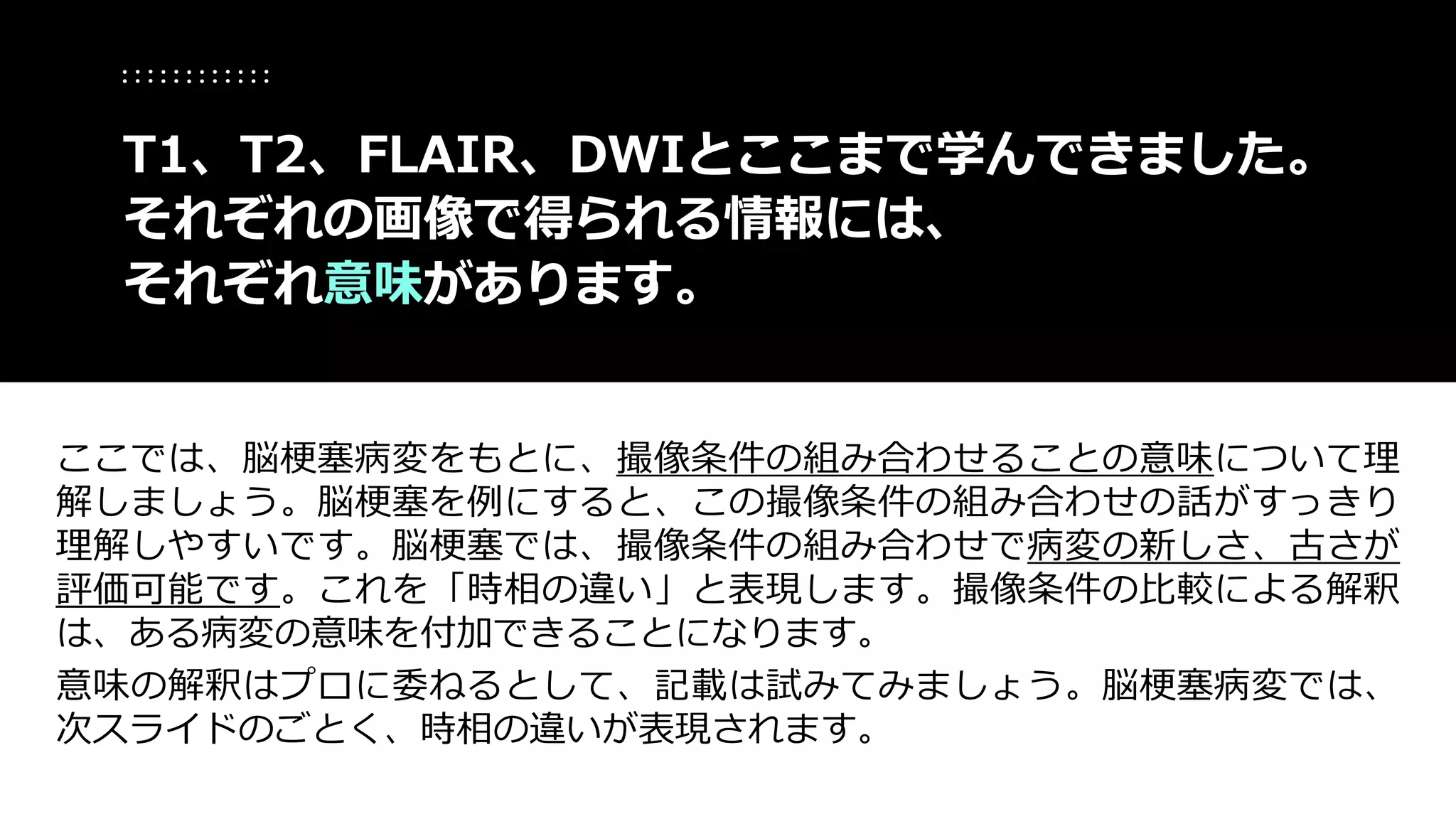 ここでは、脳梗塞病変をもとに、撮像条件の組み合わせることの意味について理
解しましょう。脳梗塞を例にすると、この撮像条件の組み合わせの話がすっきり
理解しやすいです。脳梗塞では、撮像条件の組み合わせで病変の新しさ、古さが
評価可能です。これを「時相の違い」と表現します。撮像条件の比較による解釈
は、ある病変の意味を付加できることになります。
意味の解釈はプロに委ねるとして、記載は試みてみましょう。脳梗塞病変では、
次スライドのごとく、時相の違いが表現されます。
T1、T2、FLAIR、DWIとここまで学んできました。
それぞれの画像で得られる情報には、
それぞれ意味があります。
 