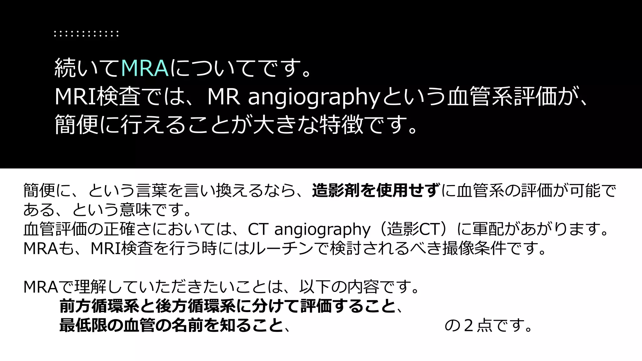 簡便に、という言葉を言い換えるなら、造影剤を使用せずに血管系の評価が可能で
ある、という意味です。
血管評価の正確さにおいては、CT angiography（造影CT）に軍配があがります。
MRAも、MRI検査を行う時にはルーチンで検討されるべき撮像条件です。
MRAで理解していただきたいことは、以下の内容です。
前方循環系と後方循環系に分けて評価すること、
最低限の血管の名前を知ること、 の２点です。
続いてMRAについてです。
MRI検査では、MR angiographyという血管系評価が、
簡便に行えることが大きな特徴です。
 