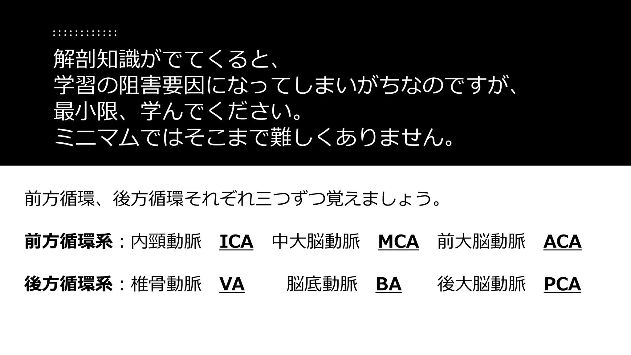前方循環、後方循環それぞれ三つずつ覚えましょう。
前方循環系：内頸動脈 ICA 中大脳動脈 MCA 前大脳動脈 ACA
後方循環系：椎骨動脈 VA 脳底動脈 BA 後大脳動脈 PCA
解剖知識がでてくると、
学習の阻害要因になってしまいがちなのですが、
最小限、学んでください。
ミニマムではそこまで難しくありません。
 