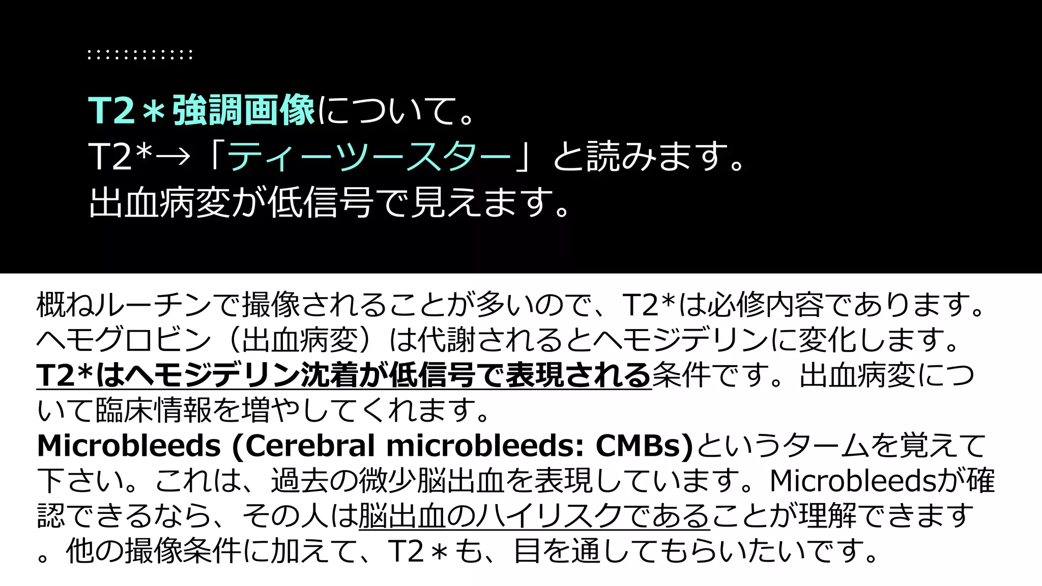 概ねルーチンで撮像されることが多いので、T2*は必修内容であります。
ヘモグロビン（出血病変）は代謝されるとヘモジデリンに変化します。
T2*はヘモジデリン沈着が低信号で表現される条件です。出血病変につ
いて臨床情報を増やしてくれます。
Microbleeds (Cerebral microbleeds: CMBs)というタームを覚えて
下さい。これは、過去の微少脳出血を表現しています。Microbleedsが確
認できるなら、その人は脳出血のハイリスクであることが理解できます
。他の撮像条件に加えて、T2＊も、目を通してもらいたいです。
T2＊強調画像について。
T2*→「ティーツースター」と読みます。
出血病変が低信号で見えます。
 