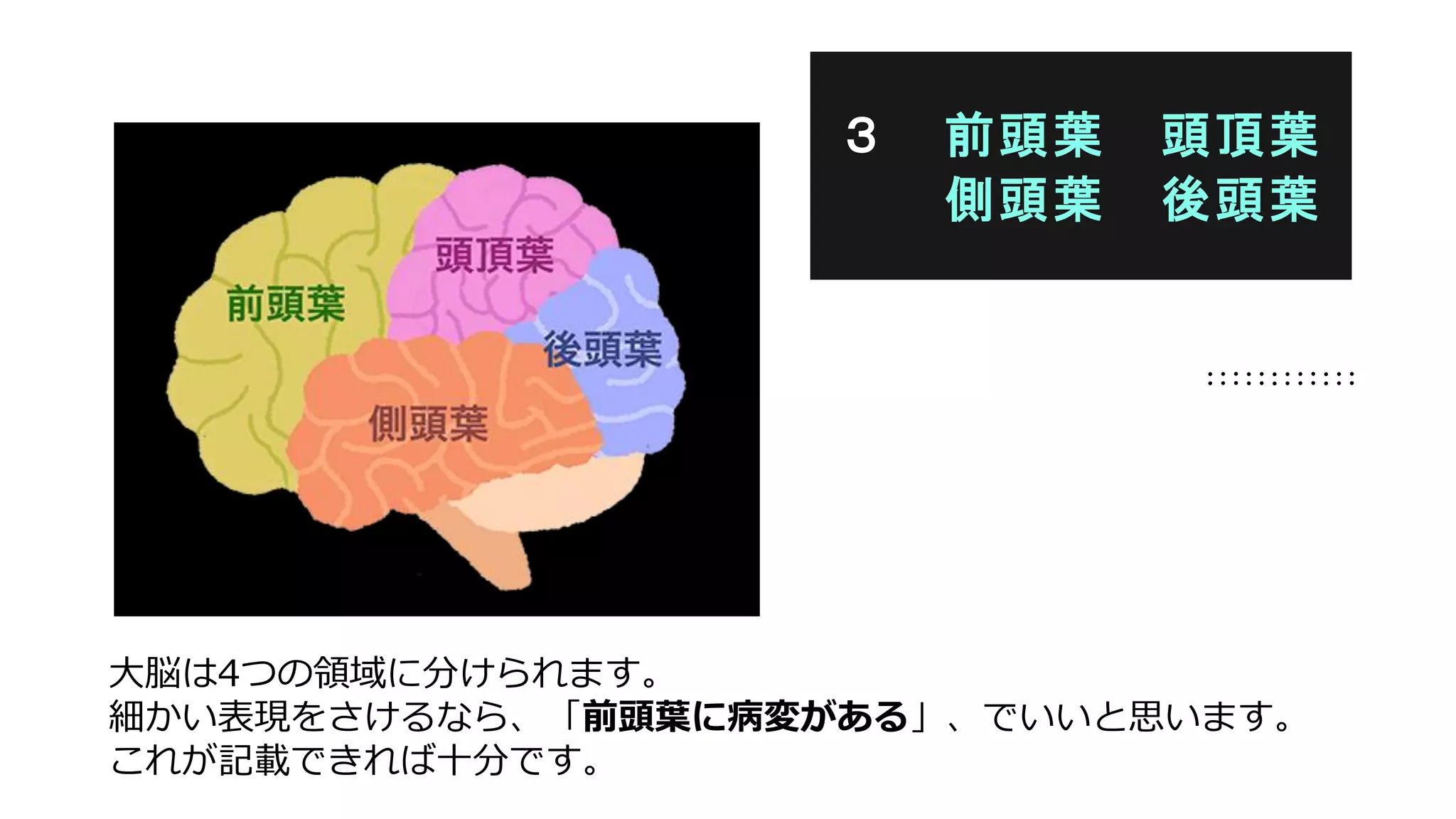 大脳は4つの領域に分けられます。
細かい表現をさけるなら、「前頭葉に病変がある」、でいいと思います。
これが記載できれば十分です。
３ 前頭葉 頭頂葉
側頭葉 後頭葉
 
