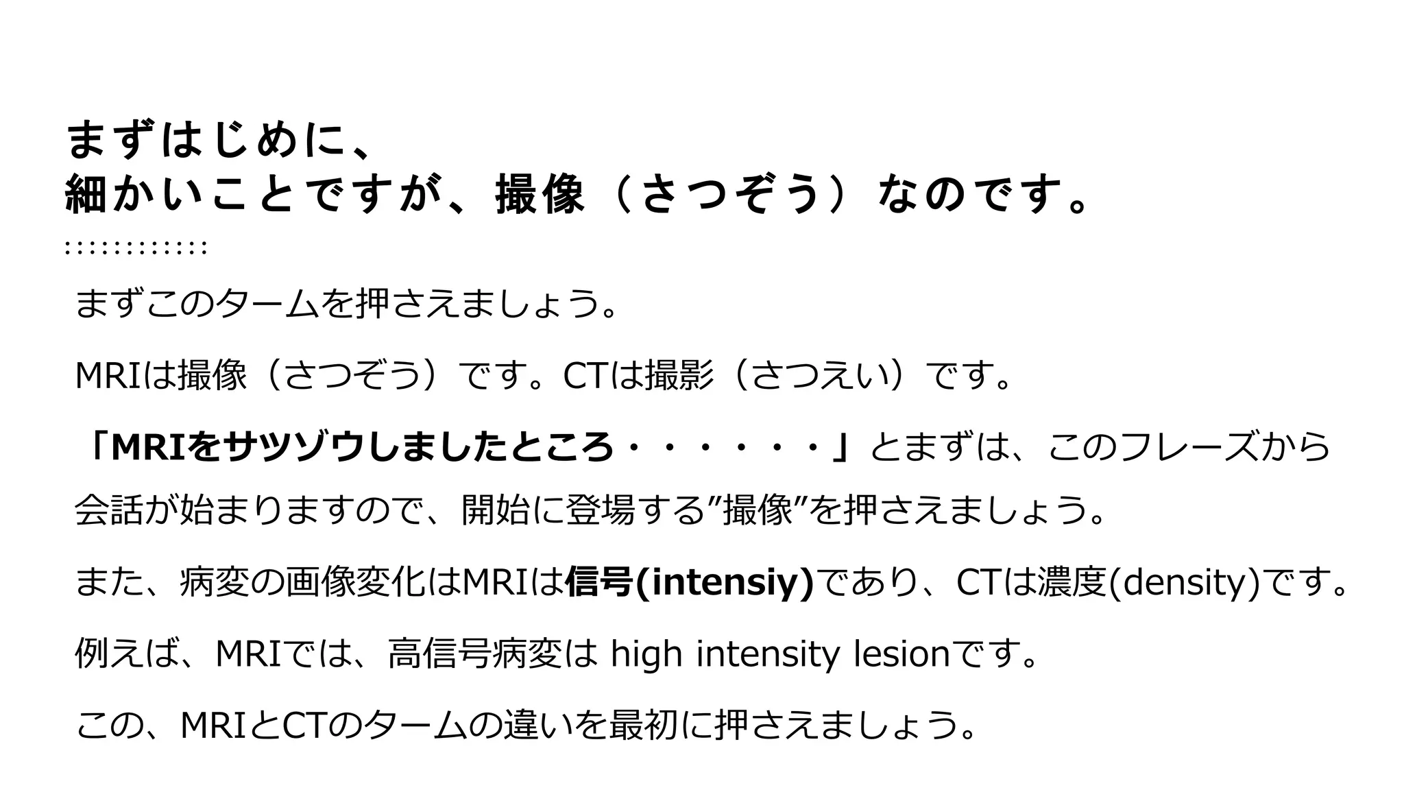 まずはじめに、
細かいことですが、撮像（さつぞう）なのです。
まずこのタームを押さえましょう。
MRIは撮像（さつぞう）です。CTは撮影（さつえい）です。
「MRIをサツゾウしましたところ・・・・・・」とまずは、このフレーズから
会話が始まりますので、開始に登場する”撮像”を押さえましょう。
また、病変の画像変化はMRIは信号(intensiy)であり、CTは濃度(density)です。
例えば、MRIでは、高信号病変は high intensity lesionです。
この、MRIとCTのタームの違いを最初に押さえましょう。
 