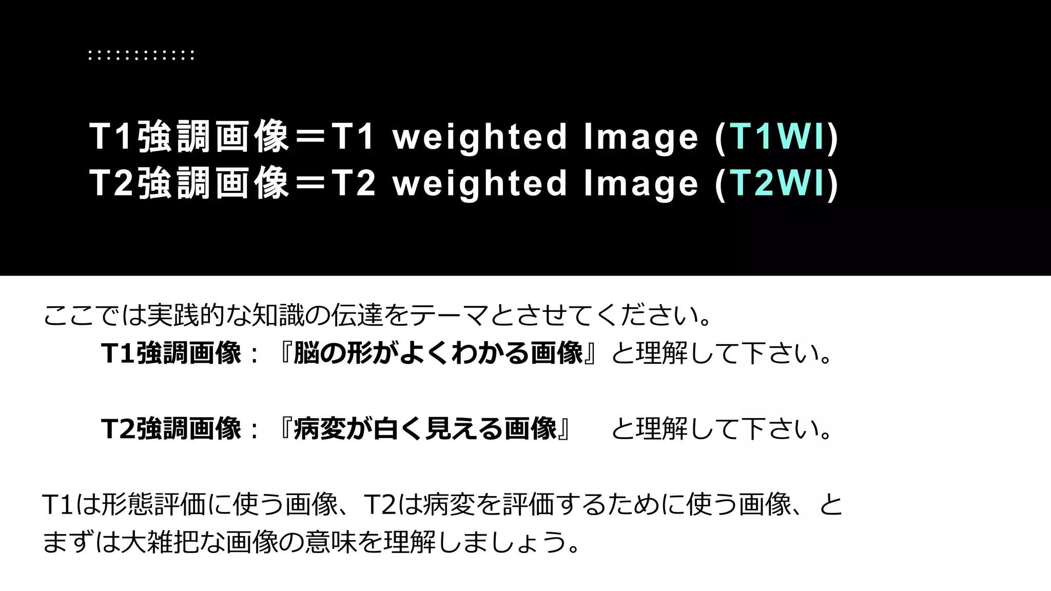 ここでは実践的な知識の伝達をテーマとさせてください。
T1強調画像：『脳の形がよくわかる画像』と理解して下さい。
T2強調画像：『病変が白く見える画像』 と理解して下さい。
T1は形態評価に使う画像、T2は病変を評価するために使う画像、と
まずは大雑把な画像の意味を理解しましょう。
T1強調画像＝T1 weighted Image (T1WI)
T2強調画像＝T2 weighted Image (T2WI)
 
