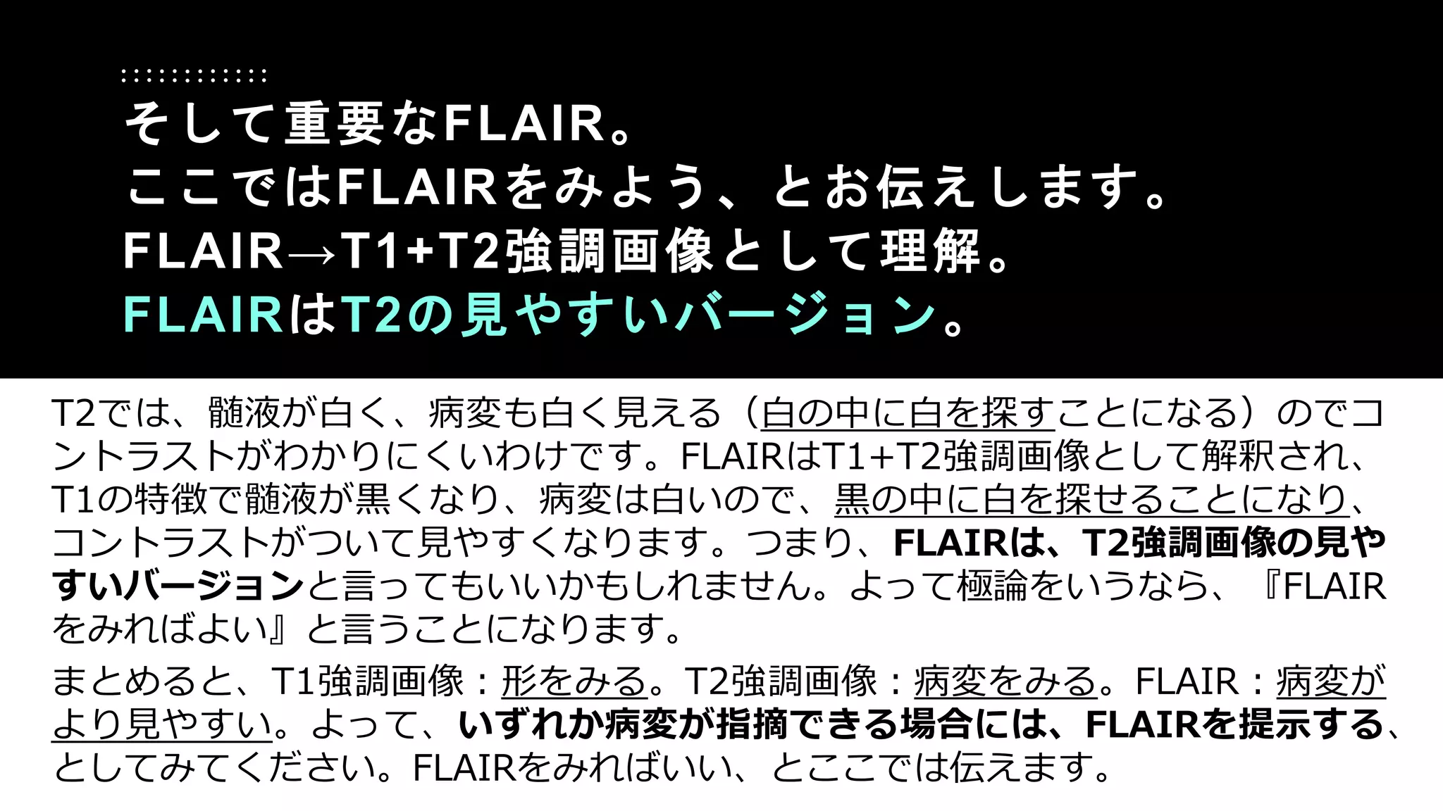 T2では、髄液が白く、病変も白く見える（白の中に白を探すことになる）のでコ
ントラストがわかりにくいわけです。FLAIRはT1+T2強調画像として解釈され、
T1の特徴で髄液が黒くなり、病変は白いので、黒の中に白を探せることになり、
コントラストがついて見やすくなります。つまり、FLAIRは、T2強調画像の見や
すいバージョンと言ってもいいかもしれません。よって極論をいうなら、『FLAIR
をみればよい』と言うことになります。
まとめると、T1強調画像：形をみる。T2強調画像：病変をみる。FLAIR：病変が
より見やすい。よって、いずれか病変が指摘できる場合には、FLAIRを提示する、
としてみてください。FLAIRをみればいい、とここでは伝えます。
そして重要なFLAIR。
ここではFLAIRをみよう、とお伝えします。
FLAIR→T1+T2強調画像として理解。
FLAIRはT2の見やすいバージョン。
 
