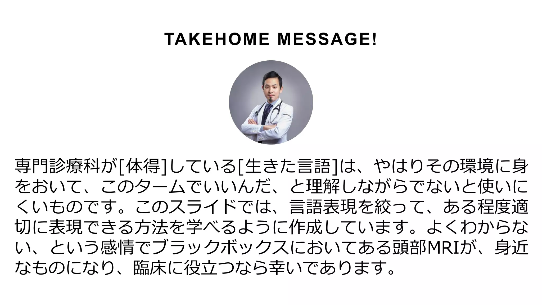 専門診療科が[体得]している[生きた言語]は、やはりその環境に身
をおいて、このタームでいいんだ、と理解しながらでないと使いに
くいものです。このスライドでは、言語表現を絞って、ある程度適
切に表現できる方法を学べるように作成しています。よくわからな
い、という感情でブラックボックスにおいてある頭部MRIが、身近
なものになり、臨床に役立つなら幸いであります。
TAKEHOME MESSAGE!
 