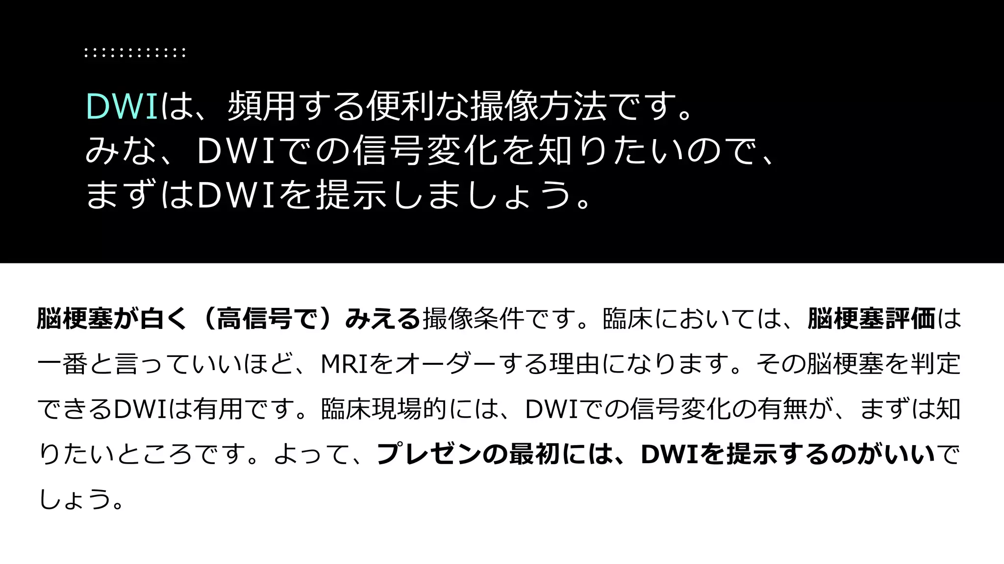 脳梗塞が白く（高信号で）みえる撮像条件です。臨床においては、脳梗塞評価は
一番と言っていいほど、MRIをオーダーする理由になります。その脳梗塞を判定
できるDWIは有用です。臨床現場的には、DWIでの信号変化の有無が、まずは知
りたいところです。よって、プレゼンの最初には、DWIを提示するのがいいで
しょう。
DWIは、頻用する便利な撮像方法です。
みな、DWIでの信号変化を知りたいので、
まずはDWIを提示しましょう。
 