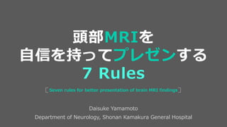 Daisuke Yamamoto
Department of Neurology, Shonan Kamakura General Hospital
Seven rules for better presentation of brain MRI findings
頭部MRIを
自信を持ってプレゼンする
7 Rules
 
