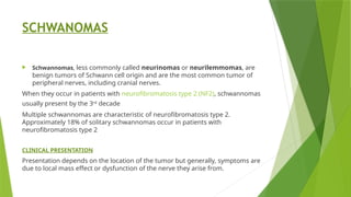 SCHWANOMAS
 Schwannomas, less commonly called neurinomas or neurilemmomas, are
benign tumors of Schwann cell origin and are the most common tumor of
peripheral nerves, including cranial nerves.
When they occur in patients with neurofibromatosis type 2 (NF2), schwannomas
usually present by the 3rd
decade
Multiple schwannomas are characteristic of neurofibromatosis type 2.
Approximately 18% of solitary schwannomas occur in patients with
neurofibromatosis type 2
CLINICAL PRESENTATION
Presentation depends on the location of the tumor but generally, symptoms are
due to local mass effect or dysfunction of the nerve they arise from.
 