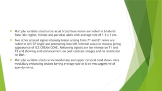  Multiple variable sized extra axial broad base lesion are noted in bilateral
Para falx region, frontal and parietal lobes with average size of 1.3 x 1 cm.
 Two other altered signal intensity lesion arising from 7th
and 8th
nerve are
noted in left CP angle and protruding into left internal acoustic meatus giving
appearance of ICE CREAM CONE. Returning signals are iso intense on T1 and
T2 and showing avid enhancement on post contrast images and no restriction
on DWI.
 Multiple variable sized cervicomedullary and upper cervical cord shows intra
medullary enhancing lesions having average size of 8 x4 mm suggestive of
ependymoma.
 