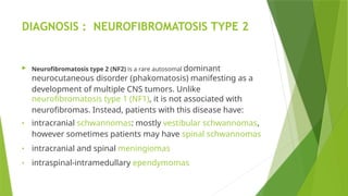 DIAGNOSIS : NEUROFIBROMATOSIS TYPE 2
 Neurofibromatosis type 2 (NF2) is a rare autosomal dominant
neurocutaneous disorder (phakomatosis) manifesting as a
development of multiple CNS tumors. Unlike
neurofibromatosis type 1 (NF1), it is not associated with
neurofibromas. Instead, patients with this disease have:
• intracranial schwannomas: mostly vestibular schwannomas,
however sometimes patients may have spinal schwannomas
• intracranial and spinal meningiomas
• intraspinal-intramedullary ependymomas
 