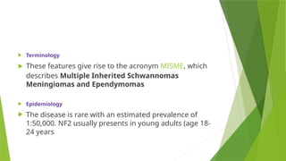  Terminology
 These features give rise to the acronym MISME, which
describes Multiple Inherited Schwannomas
Meningiomas and Ependymomas
 Epidemiology
 The disease is rare with an estimated prevalence of
1:50,000. NF2 usually presents in young adults (age 18-
24 years
 