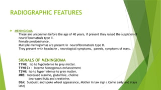 RADIOGRAPHIC FEATURES
 MENINGIOMA
These are uncommon before the age of 40 years, if present they raised the suspicion of
neurofibromatosis type II.
Female predominance.
Multiple meningiomas are present in neurofibromatosis type II.
They present with headache , neurological symptoms, paresis, symptoms of mass.
SIGNALS OF MENINGIOMA
T1WI: Iso to hypointense to grey matter.
T1WI C+ : Intense homogenous enhancement
T2WI: Iso to hyper intense to grey matter,
MRS: Increased alanine, glutamine, choline
decreased NAA and creatinine.
DSA: Sunburst and spoke wheel appearance, Mother in law sign ( Come early and stays
late)
 
