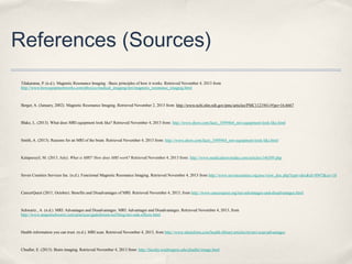 References (Sources)
Tilakaratna, P. (n.d.). Magnetic Resonance Imaging : Basic principles of how it works. Retrieved November 4, 2013 from
http://www.howequipmentworks.com/physics/medical_imaging/mri/magnetic_resonance_imaging.html

Berger, A. (January, 2002). Magnetic Resonance Imaging. Retrieved November 2, 2013 from: http://www.ncbi.nlm.nih.gov/pmc/articles/PMC1121941/#!po=16.6667

Blake, L. (2013). What does MRI equipment look like? Retrieved November 4, 2013 from: http://www.ehow.com/facts_5499464_mri-equipment-look-like.html

Smith, A. (2013). Reasons for an MRI of the brain. Retrieved November 4, 2013 from: http://www.ehow.com/facts_5499464_mri-equipment-look-like.html

Kalapurayil, M. (2013, July). What is MRI? How does MRI work? Retrieved November 4, 2013 from: http://www.medicalnewstoday.com/articles/146309.php

Seven Counties Services Inc. (n.d.). Functional Magnetic Resonance Imaging. Retrieved November 4, 2013 from http://www.sevencounties.org/poc/view_doc.php?type=doc&id=8947&cn=18

CancerQuest (2011, October). Benefits and Disadvantages of MRI. Retrieved November 4, 2013, from http://www.cancerquest.org/mri-advantages-and-disadvantages.html

Schwartz., A. (n.d.). MRI: Advantages and Disadvantages. MRI: Advantages and Disadvantages. Retrieved November 4, 2013, from
http://www.anapolschwartz.com/practices/gadolinium-nsf/blog/mri-side-effects.html

Health information you can trust. (n.d.). MRI scan. Retrieved November 4, 2013, from http://www.nhsinform.com/health-library/articles/m/mri-scan/advantages

Chudler, E. (2013). Brain imaging. Retrieved November 4, 2013 from: http://faculty.washington.edu/chudler/image.html

 