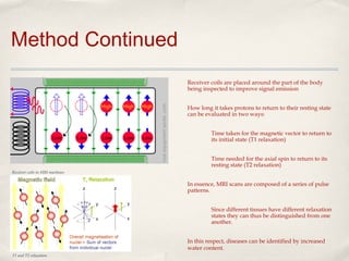 Method Continued
Receiver coils are placed around the part of the body
being inspected to improve signal emission
How long it takes protons to return to their resting state
can be evaluated in two ways:
Time taken for the magnetic vector to return to
its initial state (T1 relaxation)
Time needed for the axial spin to return to its
resting state (T2 relaxation)
Receiver coils in MRI machines

In essence, MRI scans are composed of a series of pulse
patterns.
Since different tissues have different relaxation
states they can thus be distinguished from one
another.
In this respect, diseases can be identified by increased
water content.
T1 and T2 relaxation

 