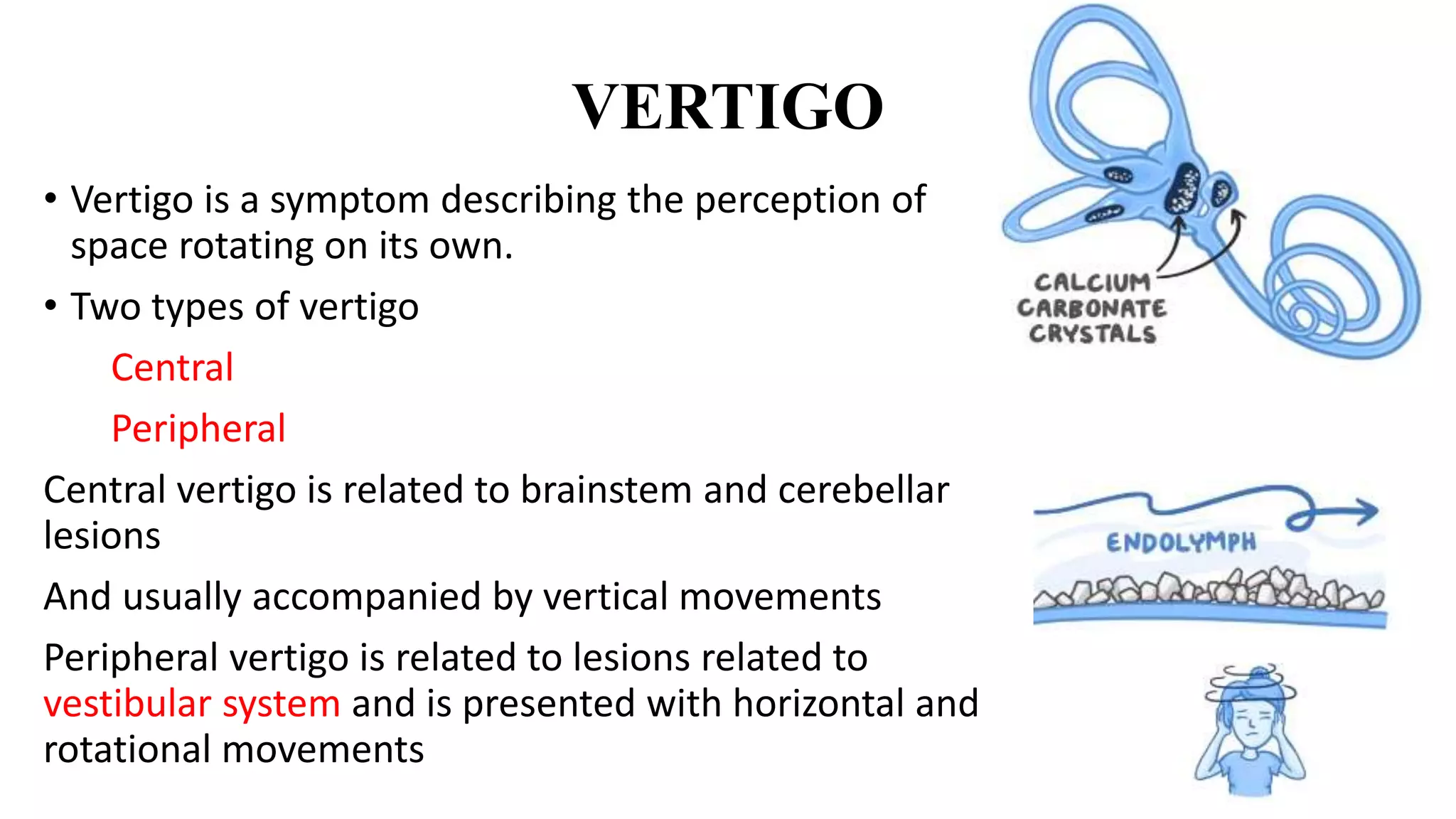 VERTIGO
• Vertigo is a symptom describing the perception of
space rotating on its own.
• Two types of vertigo
Central
Peripheral
Central vertigo is related to brainstem and cerebellar
lesions
And usually accompanied by vertical movements
Peripheral vertigo is related to lesions related to
vestibular system and is presented with horizontal and
rotational movements
 