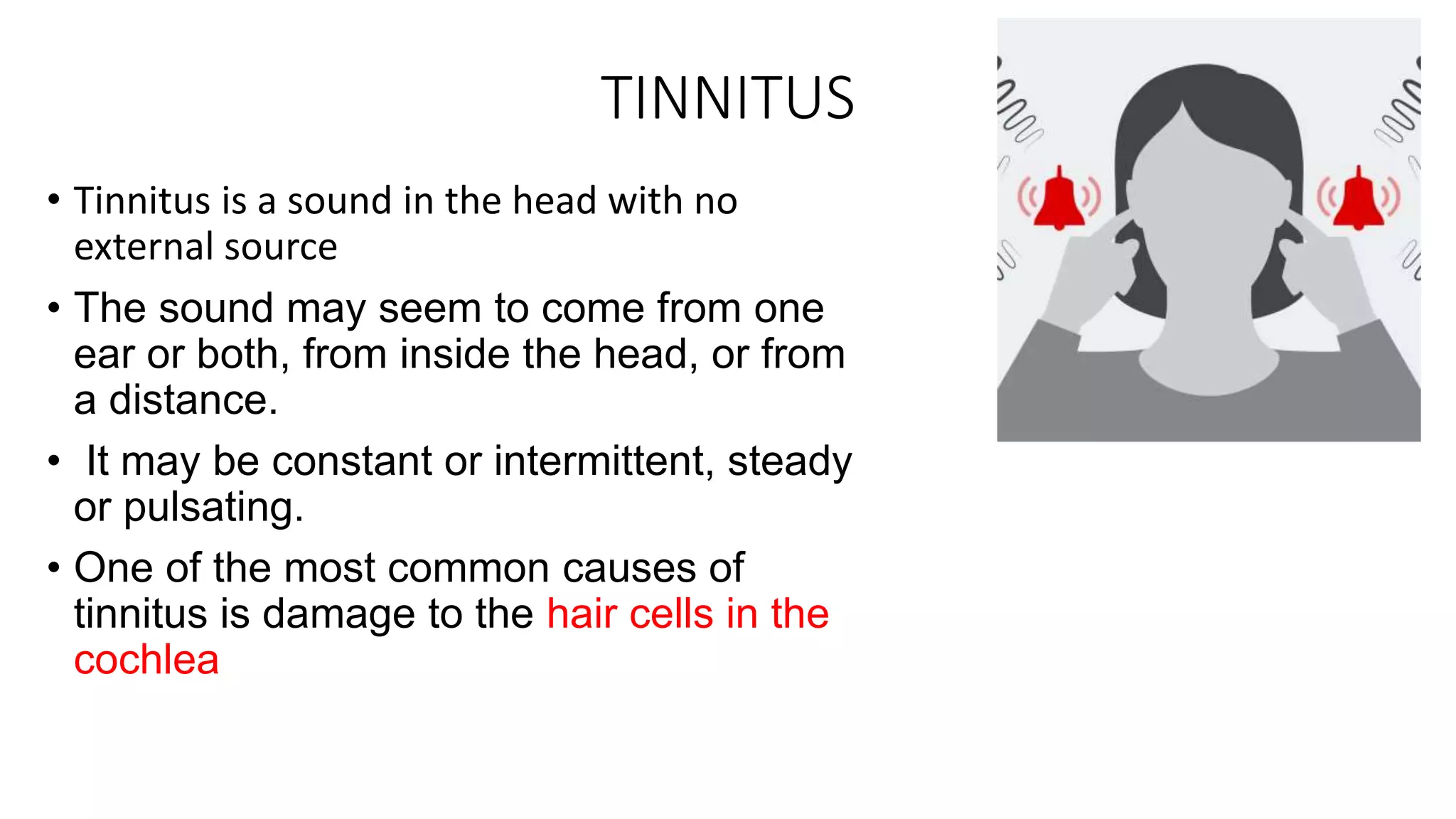 TINNITUS
• Tinnitus is a sound in the head with no
external source
• The sound may seem to come from one
ear or both, from inside the head, or from
a distance.
• It may be constant or intermittent, steady
or pulsating.
• One of the most common causes of
tinnitus is damage to the hair cells in the
cochlea
 