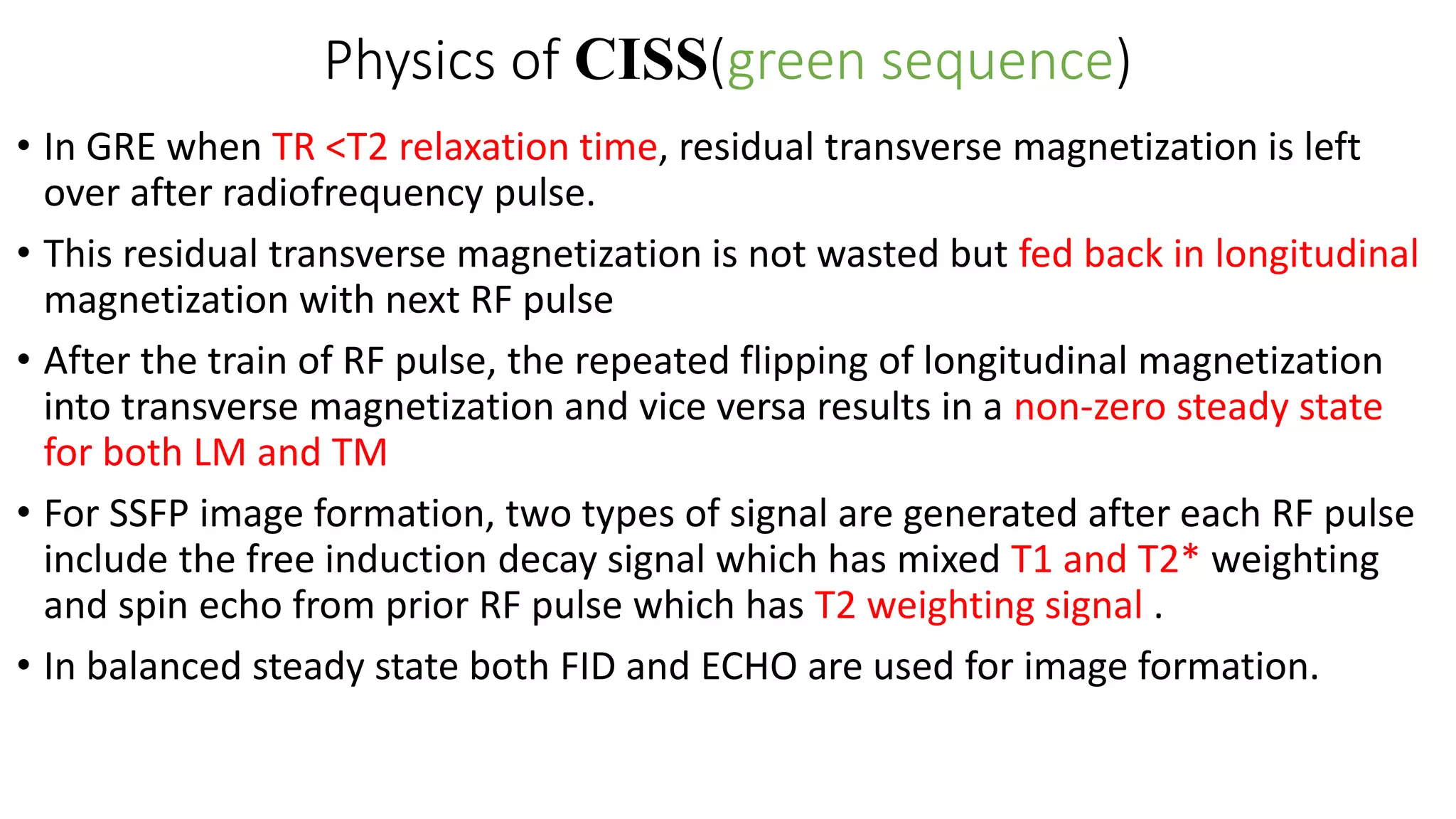 Physics of CISS(green sequence)
• In GRE when TR <T2 relaxation time, residual transverse magnetization is left
over after radiofrequency pulse.
• This residual transverse magnetization is not wasted but fed back in longitudinal
magnetization with next RF pulse
• After the train of RF pulse, the repeated flipping of longitudinal magnetization
into transverse magnetization and vice versa results in a non-zero steady state
for both LM and TM
• For SSFP image formation, two types of signal are generated after each RF pulse
include the free induction decay signal which has mixed T1 and T2* weighting
and spin echo from prior RF pulse which has T2 weighting signal .
• In balanced steady state both FID and ECHO are used for image formation.
 