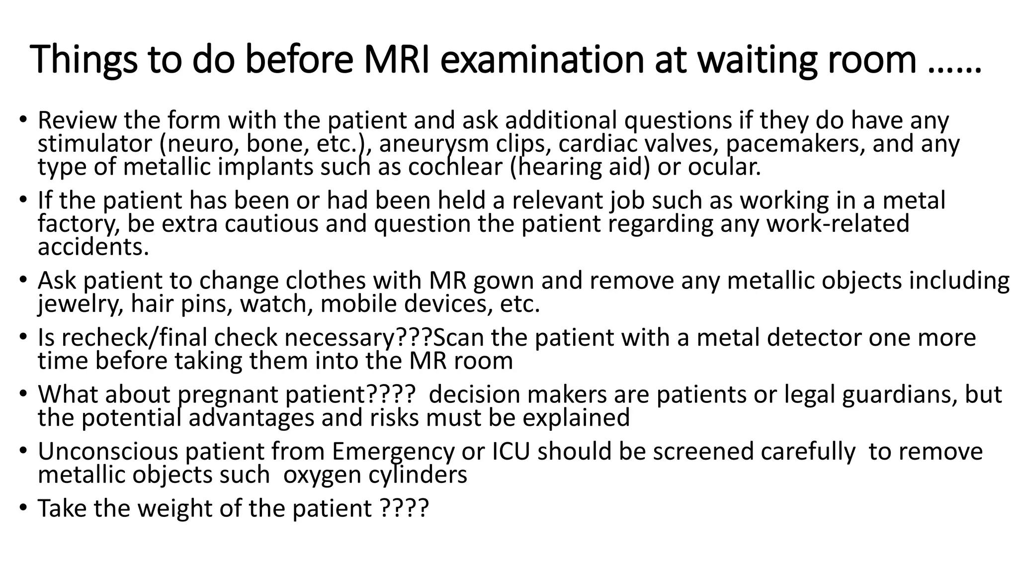 Things to do before MRI examination at waiting room ……
• Review the form with the patient and ask additional questions if they do have any
stimulator (neuro, bone, etc.), aneurysm clips, cardiac valves, pacemakers, and any
type of metallic implants such as cochlear (hearing aid) or ocular.
• If the patient has been or had been held a relevant job such as working in a metal
factory, be extra cautious and question the patient regarding any work-related
accidents.
• Ask patient to change clothes with MR gown and remove any metallic objects including
jewelry, hair pins, watch, mobile devices, etc.
• Is recheck/final check necessary???Scan the patient with a metal detector one more
time before taking them into the MR room
• What about pregnant patient???? decision makers are patients or legal guardians, but
the potential advantages and risks must be explained
• Unconscious patient from Emergency or ICU should be screened carefully to remove
metallic objects such oxygen cylinders
• Take the weight of the patient ????
 
