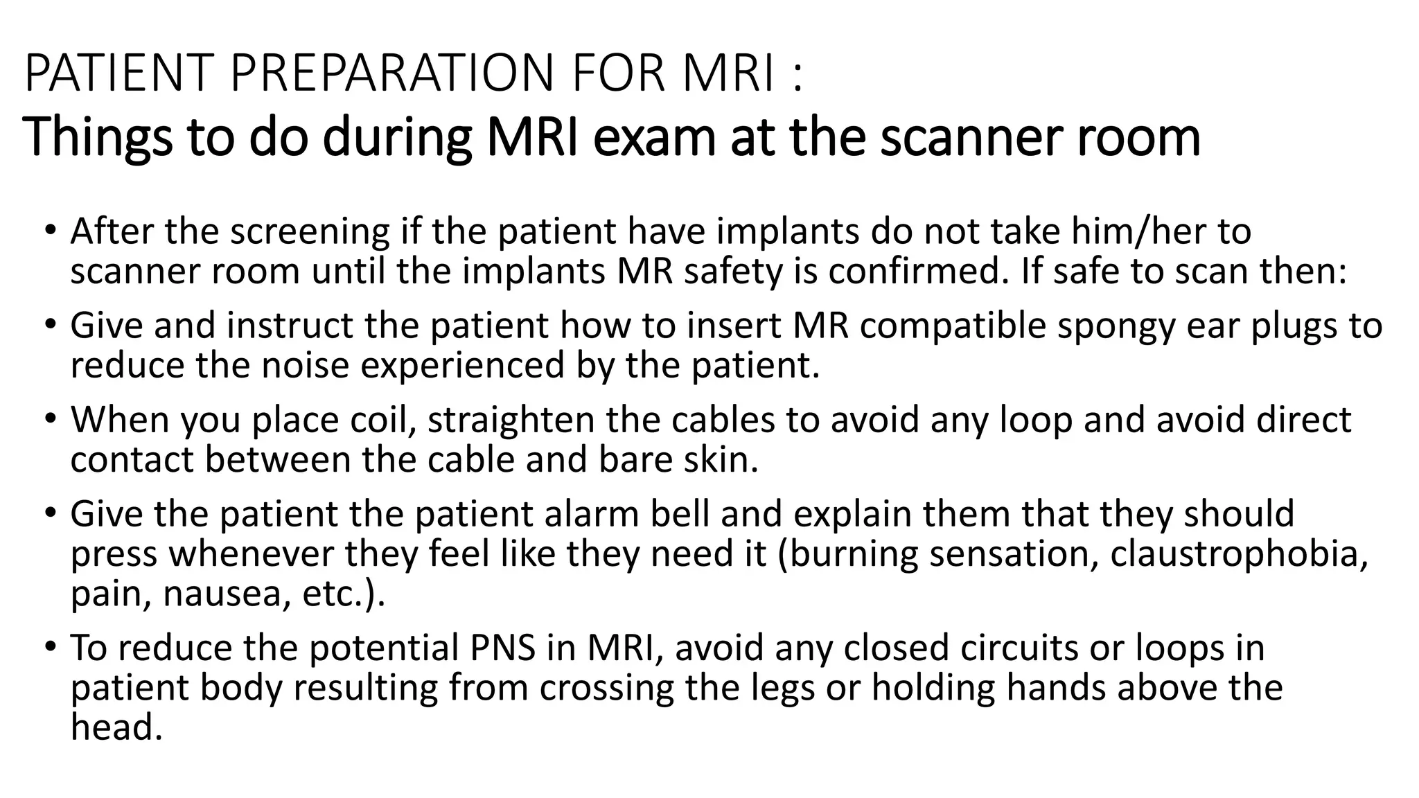 PATIENT PREPARATION FOR MRI :
Things to do during MRI exam at the scanner room
• After the screening if the patient have implants do not take him/her to
scanner room until the implants MR safety is confirmed. If safe to scan then:
• Give and instruct the patient how to insert MR compatible spongy ear plugs to
reduce the noise experienced by the patient.
• When you place coil, straighten the cables to avoid any loop and avoid direct
contact between the cable and bare skin.
• Give the patient the patient alarm bell and explain them that they should
press whenever they feel like they need it (burning sensation, claustrophobia,
pain, nausea, etc.).
• To reduce the potential PNS in MRI, avoid any closed circuits or loops in
patient body resulting from crossing the legs or holding hands above the
head.
 