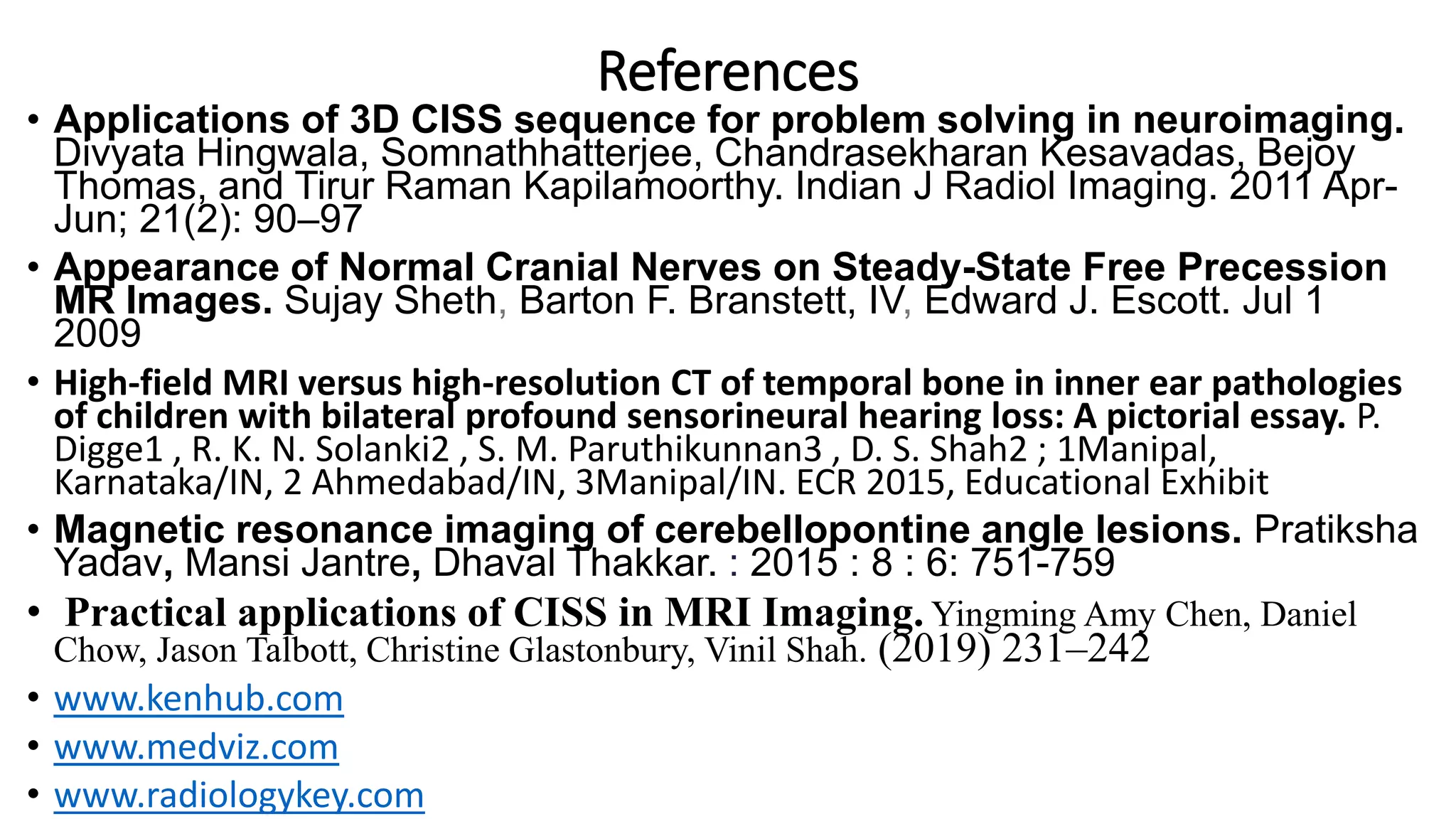 References
• Applications of 3D CISS sequence for problem solving in neuroimaging.
Divyata Hingwala, Somnathhatterjee, Chandrasekharan Kesavadas, Bejoy
Thomas, and Tirur Raman Kapilamoorthy. Indian J Radiol Imaging. 2011 Apr-
Jun; 21(2): 90–97
• Appearance of Normal Cranial Nerves on Steady-State Free Precession
MR Images. Sujay Sheth, Barton F. Branstett, IV, Edward J. Escott. Jul 1
2009
• High-field MRI versus high-resolution CT of temporal bone in inner ear pathologies
of children with bilateral profound sensorineural hearing loss: A pictorial essay. P.
Digge1 , R. K. N. Solanki2 , S. M. Paruthikunnan3 , D. S. Shah2 ; 1Manipal,
Karnataka/IN, 2 Ahmedabad/IN, 3Manipal/IN. ECR 2015, Educational Exhibit
• Magnetic resonance imaging of cerebellopontine angle lesions. Pratiksha
Yadav, Mansi Jantre, Dhaval Thakkar. : 2015 : 8 : 6: 751-759
• Practical applications of CISS in MRI Imaging. Yingming Amy Chen, Daniel
Chow, Jason Talbott, Christine Glastonbury, Vinil Shah. (2019) 231–242
• www.kenhub.com
• www.medviz.com
• www.radiologykey.com
 
