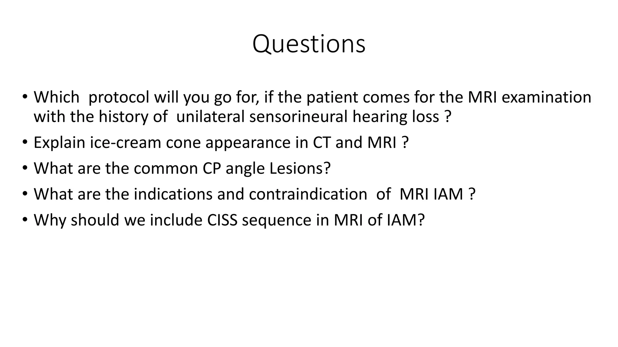 Questions
• Which protocol will you go for, if the patient comes for the MRI examination
with the history of unilateral sensorineural hearing loss ?
• Explain ice-cream cone appearance in CT and MRI ?
• What are the common CP angle Lesions?
• What are the indications and contraindication of MRI IAM ?
• Why should we include CISS sequence in MRI of IAM?
 