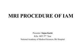 MRI PROCEDURE OF IAM
Presenter :Sujan Karki
B.Sc. MIT 3RD Year
National Academy of Medical Sciences, Bir Hospital
 