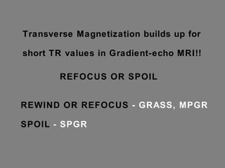Transverse Magnetization builds up for short TR values in Gradient-echo MRI!!  For long T2* protons, the in-plane dephasing is not completed prior to the next TR...  (and the next view with a differing phase!!!) The result is a view-to view variation of signal phase and image intensity....  ARTIFACTS SOLUTION: 1. "rewind" view to view phase change... 2. "spoil" view to view phase change  REFOCUS OR SPOIL REWIND OR REFOCUS  - GRASS, MPGR SPOIL  - SPGR 