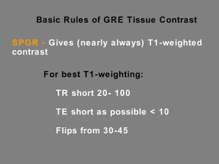 Basic Rules of GRE Tissue Contrast SPGR -  Gives (nearly always) T1-weighted contrast For best T1-weighting: TR short 20- 100 TE short as possible < 10 Flips from 30-45 