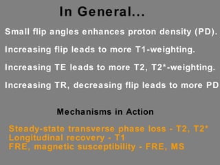 In General... Small flip angles enhances proton density (PD). Increasing flip leads to more T1-weighting. Increasing TE leads to more T2, T2*-weighting. Increasing TR, decreasing flip leads to more PD. Mechanisms in Action Steady-state transverse phase loss - T2, T2* Longitudinal recovery - T1 FRE, magnetic susceptibility - FRE, MS 
