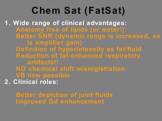 Chem Sat (FatSat) 1. Wide range of clinical advantages: Anatomy free of lipids (or water!) Better SNR (dynamic range is increased, as is amplifier gain) Definition of hyperintensity as fat/fluid. Reduction of fat-enhanced respiratory artifacts!! NO chemical shift misregistration VB now possible 2. Clinical roles: Better depiction of joint fluids Improved Gd enhancement  
