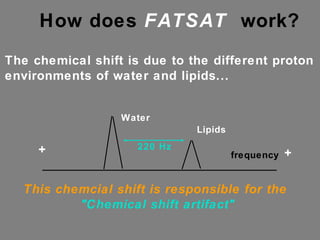 How does  FATSAT   work?  The chemical shift is due to the different proton environments of water and lipids... frequency Water  Lipids 220 Hz + + This chemcial shift is responsible for the  "Chemical shift artifact" 