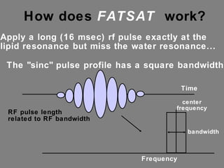 How does  FATSAT   work?  Apply a long (16 msec) rf pulse exactly at the lipid resonance but miss the water resonance... The "sinc" pulse profile has a square bandwidth.. Time Frequency RF pulse length  related to RF bandwidth center frequency bandwidth 